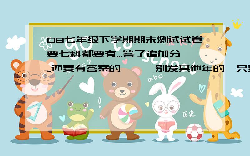 08七年级下学期期末测试试卷要七科都要有...答了追加分..还要有答案的噢``别发其他年的,只要2008七年级下册的..