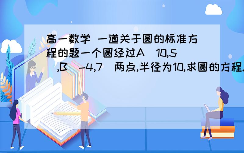 高一数学 一道关于圆的标准方程的题一个圆经过A(10,5),B(-4,7)两点,半径为10,求圆的方程..这题想不到思路..求解