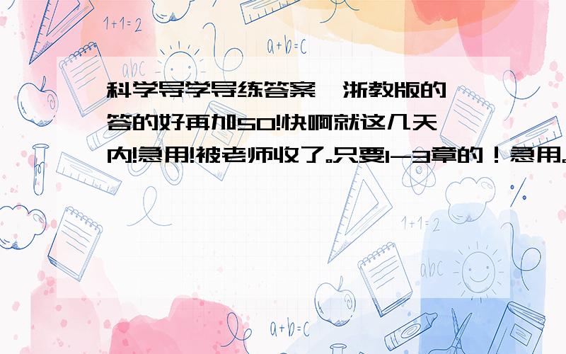 科学导学导练答案,浙教版的,答的好再加50!快啊就这几天内!急用!被老师收了。只要1-3章的！急用。好的话再加100分！网上能下的话给网址！5号前必须有！