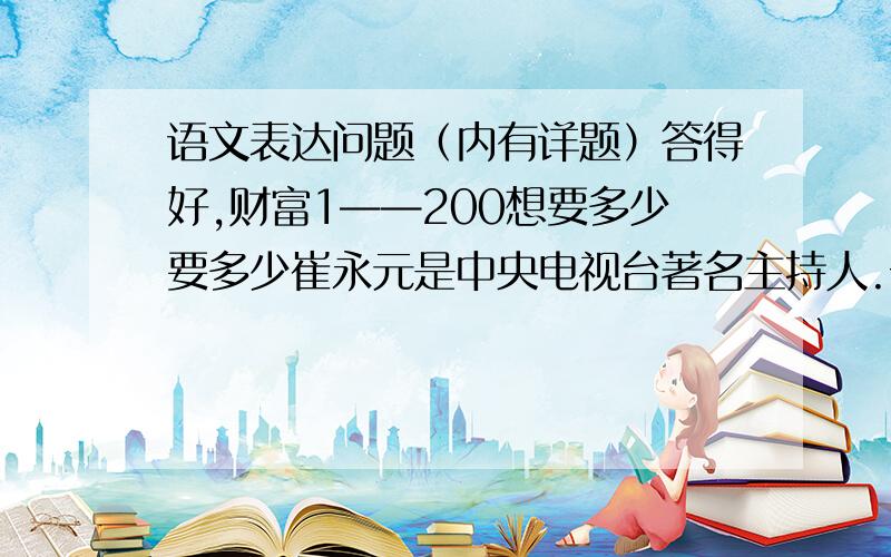 语文表达问题（内有详题）答得好,财富1——200想要多少要多少崔永元是中央电视台著名主持人.一次录制节目前,灯光师跟他说,有两个灯需要调一下,观众得让一让.崔永元说：“行,交给我吧.