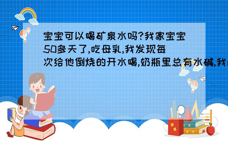 宝宝可以喝矿泉水吗?我家宝宝50多天了,吃母乳,我发现每次给他倒烧的开水喝,奶瓶里总有水碱,我怕对孩子不好,请问孩子可以喝矿泉水吗?