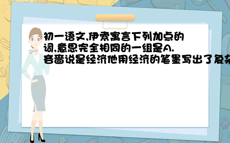 初一语文,伊索寓言下列加点的词,意思完全相同的一组是A.吝啬说是经济他用经济的笔墨写出了复杂的斗争B.举止风雅卖弄风雅C.时代愈在后,它积的阅历愈深他阅历过很多事D.在兽类里偏要充