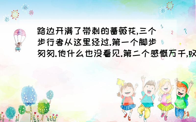 路边开满了带刺的蔷薇花,三个步行者从这里经过.第一个脚步匆匆.他什么也没看见.第二个感慨万千,叹了口气说：“天!花中有刺!”第三个却眼前一亮,说：“不!（ ”第一个人挺麻木,他看不