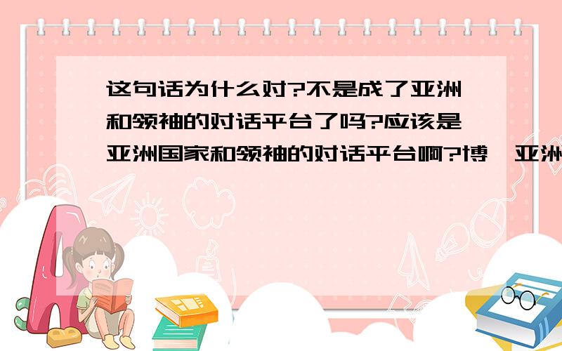 这句话为什么对?不是成了亚洲和领袖的对话平台了吗?应该是亚洲国家和领袖的对话平台啊?博鳌亚洲论坛目前已经成为亚洲以及其他大洲有关国家政府工商界和学术界领袖就亚洲以及全球的