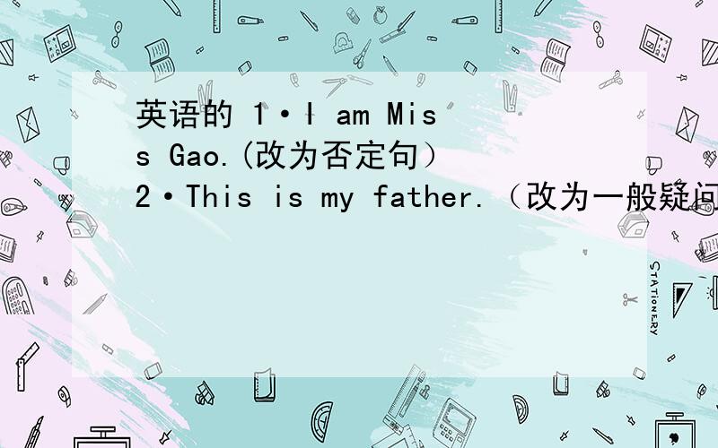 英语的 1·I am Miss Gao.(改为否定句） 2·This is my father.（改为一般疑问句）