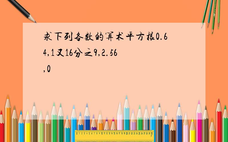 求下列各数的算术平方根0.64,1又16分之9,2.56,0