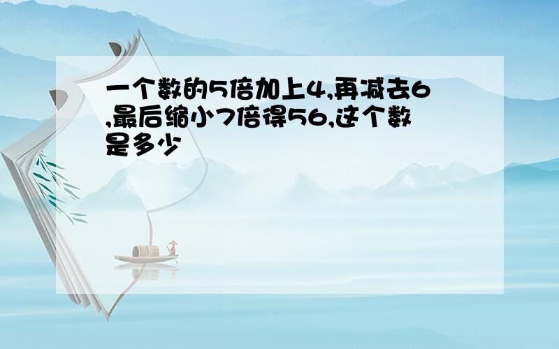 一个数的5倍加上4,再减去6,最后缩小7倍得56,这个数是多少