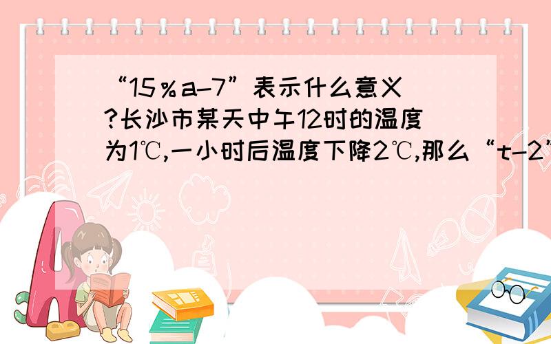 “15％a-7”表示什么意义?长沙市某天中午12时的温度为1℃,一小时后温度下降2℃,那么“t-2”表示什么?明明用t秒走了s米,那么t分支s表示什么?爸爸带了300元钱,巧巧从爸爸那里要了a元零花钱,那