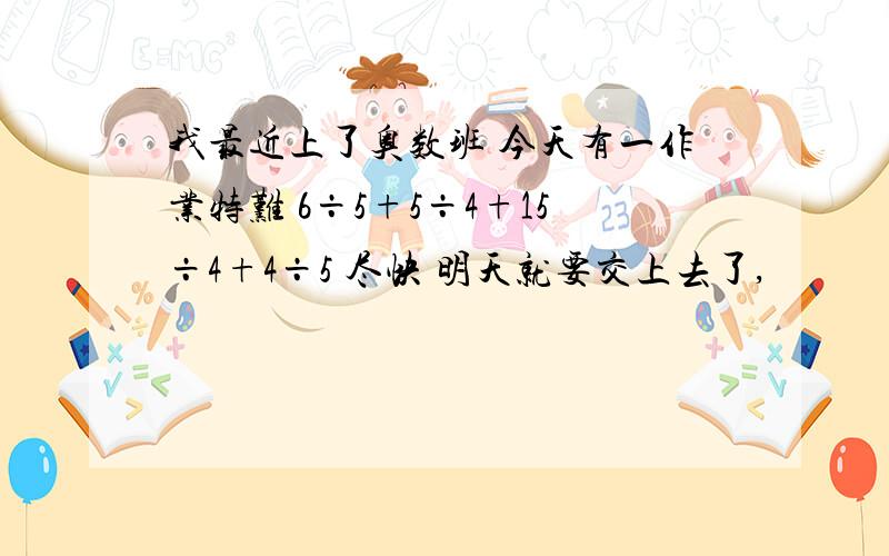 我最近上了奥数班 今天有一作业特难 6÷5+5÷4+15÷4+4÷5 尽快 明天就要交上去了,