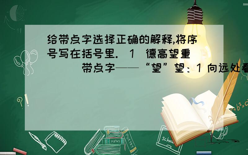 给带点字选择正确的解释,将序号写在括号里.（1)德高望重（ ） 带点字——“望”望：1 向远处看 2拜访 3希图,盼 4名望,声誉（2）津津乐道（ ） 带点字——“道”道：1路 2方向,方法 3说（3