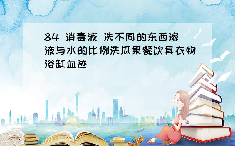 84 消毒液 洗不同的东西溶液与水的比例洗瓜果餐饮具衣物浴缸血迹