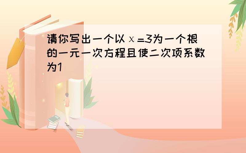 请你写出一个以χ=3为一个根的一元一次方程且使二次项系数为1