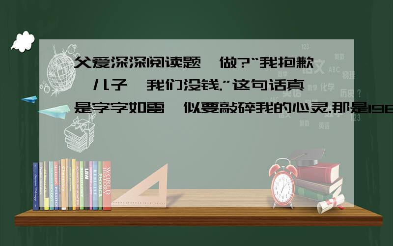 父爱深深阅读题咋做?“我抱歉,儿子,我们没钱.”这句话真是字字如雷,似要敲碎我的心灵.那是1964年,我13岁,正值崇拜偶像的年纪.我迷恋甲壳虫乐队,剪了同样的发型,拥有一把挺好的吉他,独缺