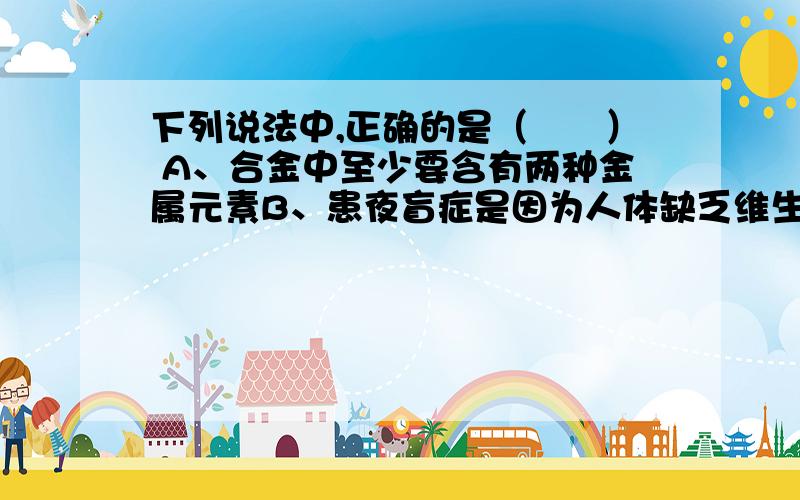 下列说法中,正确的是（　　） A、合金中至少要含有两种金属元素B、患夜盲症是因为人体缺乏维生素C、中和反应生成盐和水,但生成盐和水的反应不一定是中和反应 D、测定某溶液的pH时,要