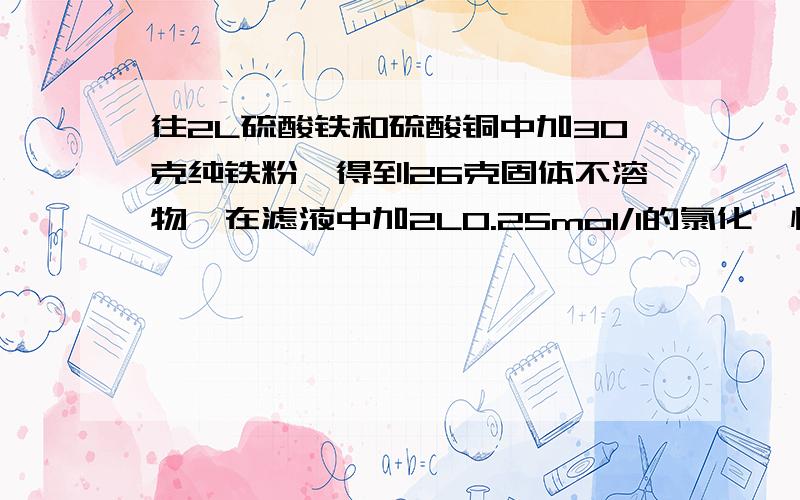 往2L硫酸铁和硫酸铜中加30克纯铁粉,得到26克固体不溶物,在滤液中加2L0.25mol/l的氯化钡恰好使溶液中的硫酸根离子完全沉淀.求原混合物中硫酸铜和硫酸铁的物质的量浓度