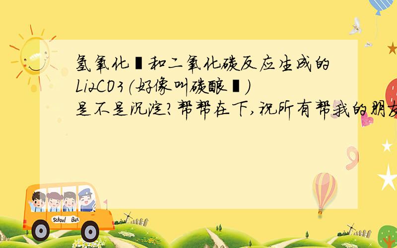 氢氧化锂和二氧化碳反应生成的Li2CO3（好像叫碳酸锂）是不是沉淀?帮帮在下,祝所有帮我的朋友天天快乐