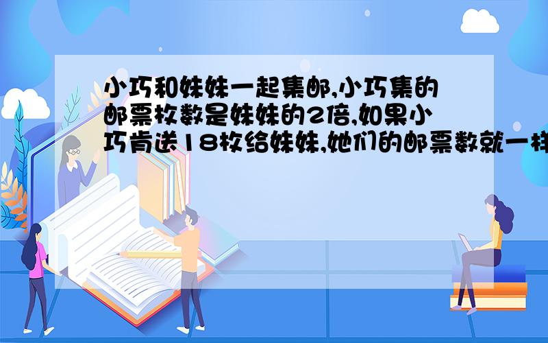 小巧和妹妹一起集邮,小巧集的邮票枚数是妹妹的2倍,如果小巧肯送18枚给妹妹,她们的邮票数就一样多,原来妹妹有几枚邮票?（应用题）