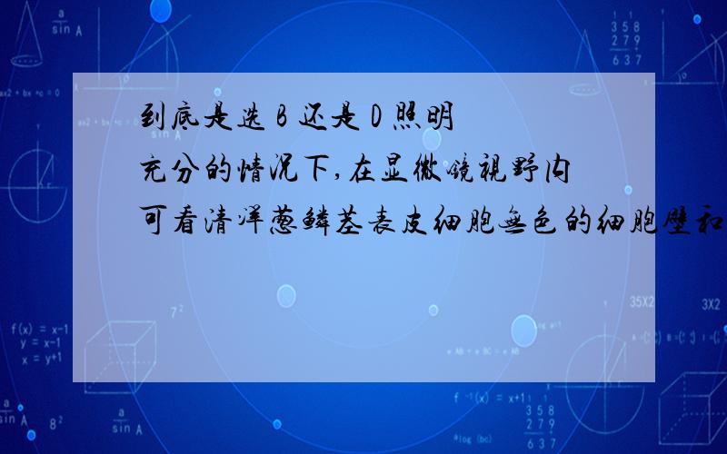 到底是选 B 还是 D 照明充分的情况下,在显微镜视野内可看清洋葱鳞茎表皮细胞无色的细胞壁和细胞核,但看不清液泡.为了能显示细胞质与液泡的界面,此时应：A、改用凹面反光镜,放大光圈 \x0