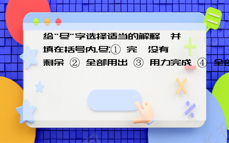 给“尽”字选择适当的解释,并填在括号内.尽:① 完,没有剩余 ② 全部用出 ③ 用力完成 ④ 全部、所有的.1、它听到老鼠的一点响动,又多么的尽职.（）2、家乡的变化说也说不完,唱也唱不尽.