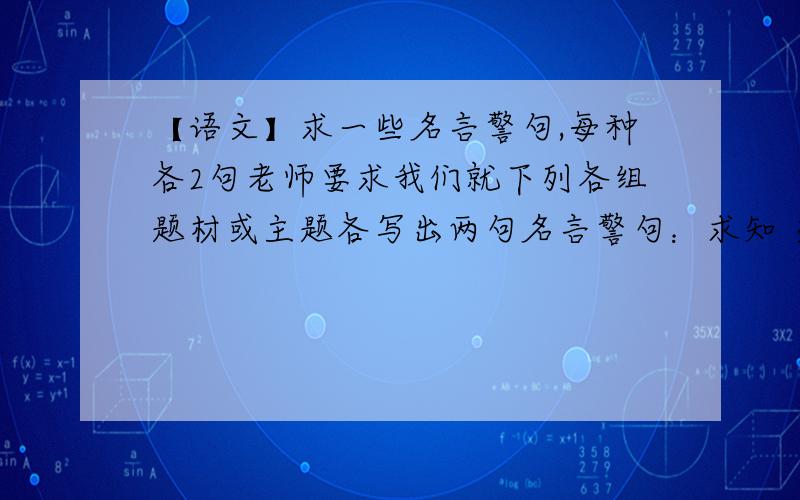 【语文】求一些名言警句,每种各2句老师要求我们就下列各组题材或主题各写出两句名言警句：求知 交友 惜时 宽容 忧患 爱国 机遇 节俭 竞争 兴衰 怀乡 节操 节令 立志 谦虚 诚信 勤奋 胸襟