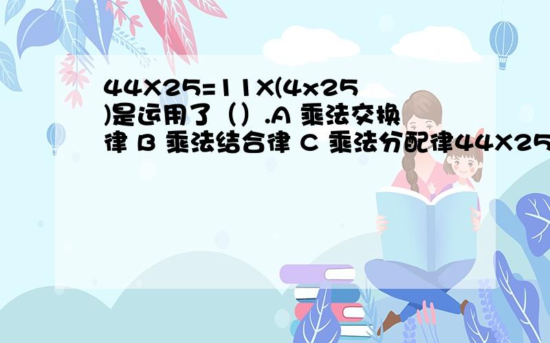 44X25=11X(4x25)是运用了（）.A 乘法交换律 B 乘法结合律 C 乘法分配律44X25=11X(4x25)是运用了（）.A 乘法交换律B 乘法结合律C 乘法分配律