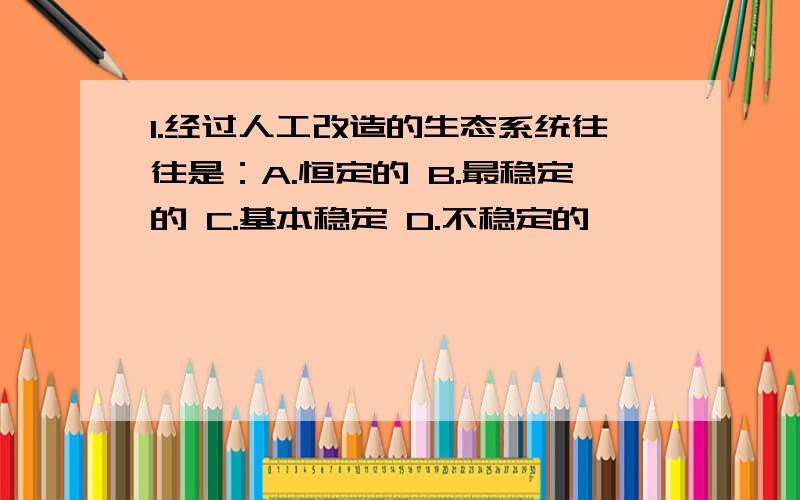 1.经过人工改造的生态系统往往是：A.恒定的 B.最稳定的 C.基本稳定 D.不稳定的