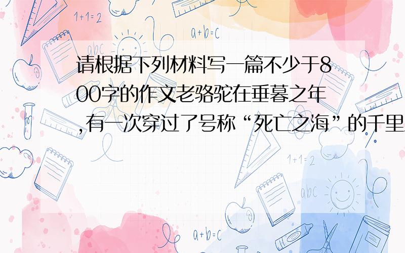 请根据下列材料写一篇不少于800字的作文老骆驼在垂暮之年,有一次穿过了号称“死亡之海”的千里沙漠,胜利归来.马和驴怀着同样的理想去请教老英雄,让它介绍经验.“其实没什么好说的,”