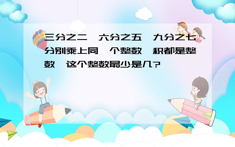 三分之二、六分之五、九分之七分别乘上同一个整数,积都是整数,这个整数最少是几?