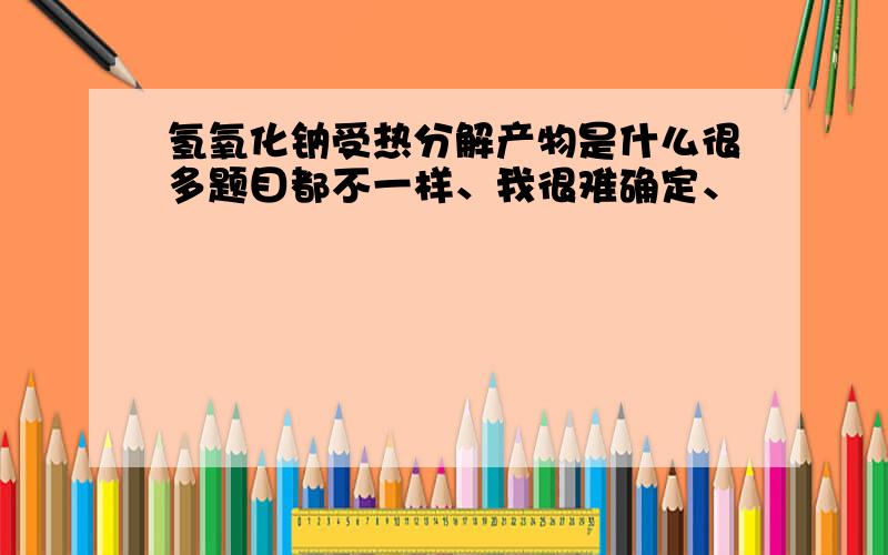 氢氧化钠受热分解产物是什么很多题目都不一样、我很难确定、