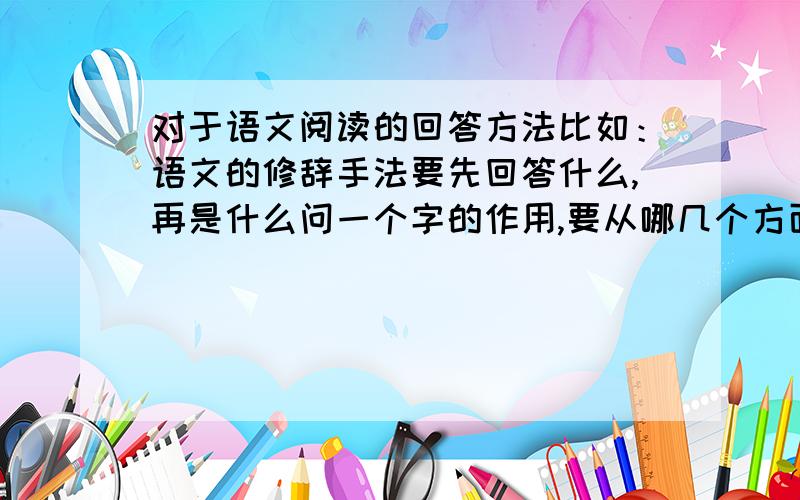 对于语文阅读的回答方法比如：语文的修辞手法要先回答什么,再是什么问一个字的作用,要从哪几个方面写用说明方法有什么好处.