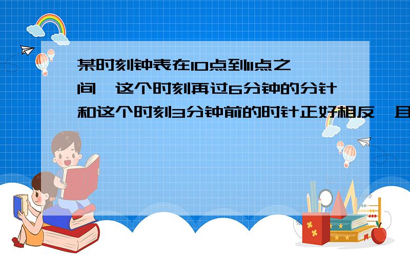 某时刻钟表在10点到11点之间,这个时刻再过6分钟的分针和这个时刻3分钟前的时针正好相反,且在同一直线上,那么钟表的这个时刻是 ．