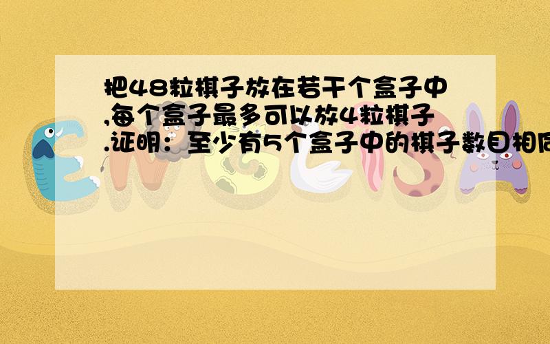 把48粒棋子放在若干个盒子中,每个盒子最多可以放4粒棋子.证明：至少有5个盒子中的棋子数目相同?最好加上算式和详细讲解意思。