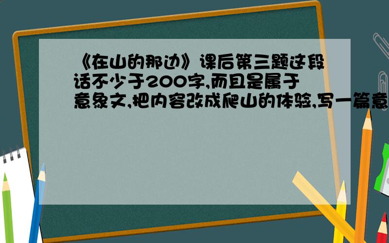 《在山的那边》课后第三题这段话不少于200字,而且是属于意象文,把内容改成爬山的体验,写一篇意象文!我要做参考!1急