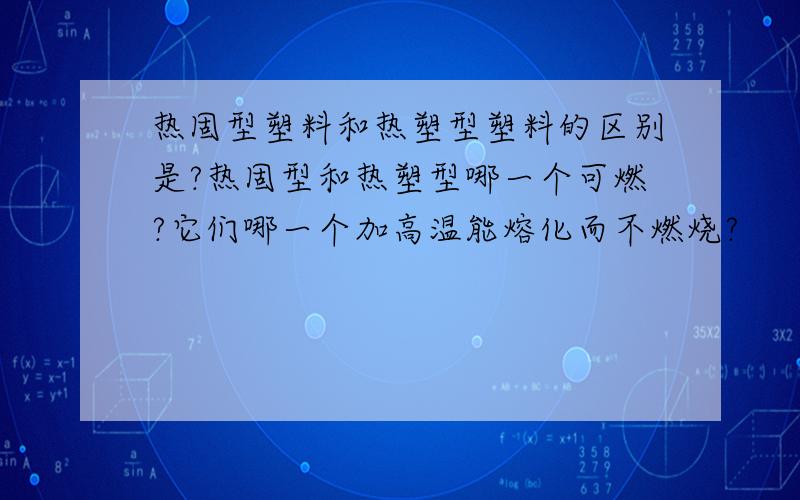 热固型塑料和热塑型塑料的区别是?热固型和热塑型哪一个可燃?它们哪一个加高温能熔化而不燃烧?