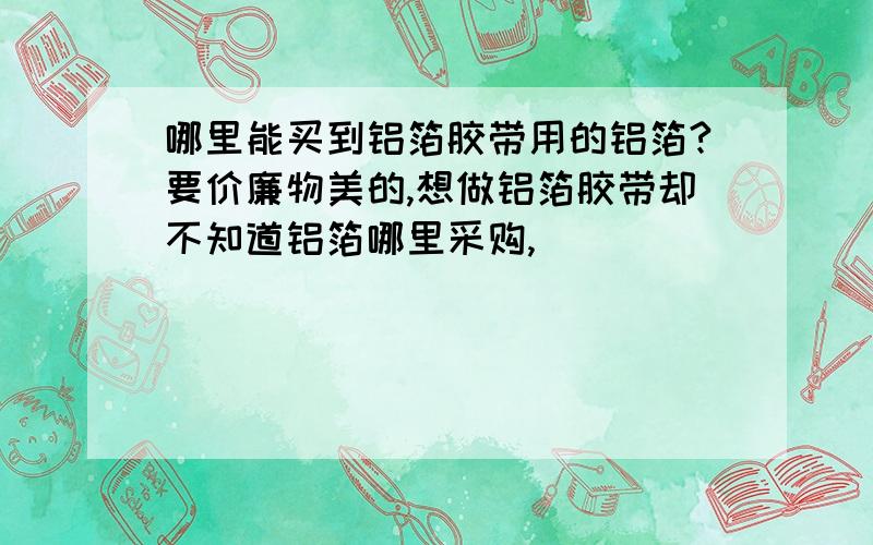 哪里能买到铝箔胶带用的铝箔?要价廉物美的,想做铝箔胶带却不知道铝箔哪里采购,