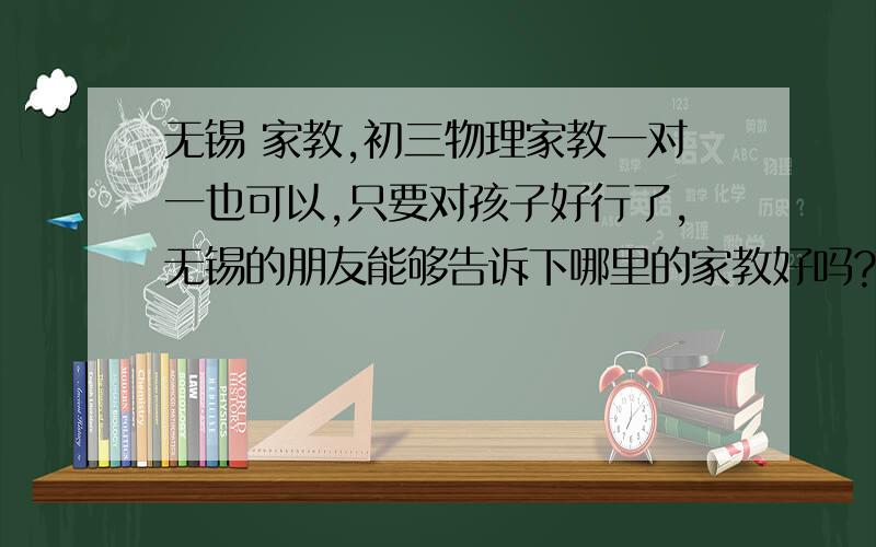 无锡 家教,初三物理家教一对一也可以,只要对孩子好行了,无锡的朋友能够告诉下哪里的家教好吗?省的浪费钱.