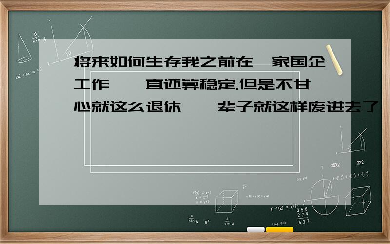 将来如何生存我之前在一家国企工作,一直还算稳定.但是不甘心就这么退休,一辈子就这样废进去了,总想闯一闯让自己的人生有所改变,所以一年前辞职了.但是经过这一年的闯荡,我发现原来不