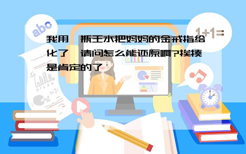 我用一瓶王水把妈妈的金戒指给化了,请问怎么能还原啊?挨揍是肯定的了