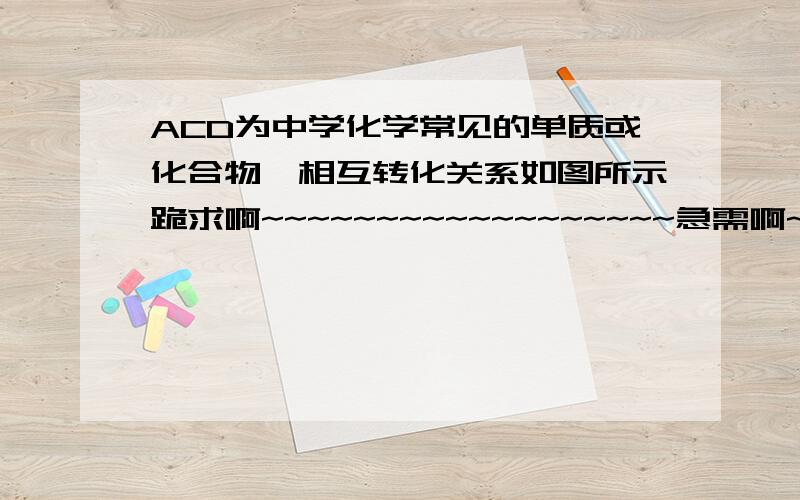 ACD为中学化学常见的单质或化合物,相互转化关系如图所示跪求啊~~~~~~~~~~~~~~~~~~急需啊~~~~~~~~~~~~~~~~~~~~~今晚啊~~~~~~~~~~~要讲解啊