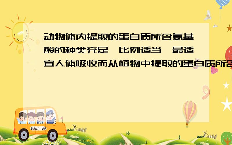 动物体内提取的蛋白质所含氨基酸的种类充足、比例适当、最适宜人体吸收而从植物中提取的蛋白质所含氨基酸的种类少、比例失调且不宜被人体所吸收,而安利的蛋白质粉恰是从植物中萃取