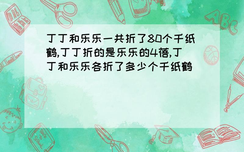 丁丁和乐乐一共折了80个千纸鹤,丁丁折的是乐乐的4蓓,丁丁和乐乐各折了多少个千纸鹤