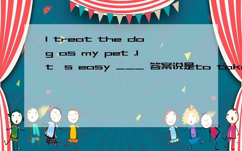 I treat the dog as my pet .It's easy ___ 答案说是to take care of it ,说是it是形式主语,但是~~——为什么就不能把it看成是 dog呢?那不就是to take care of 了吗?有什么不可以?求救求解