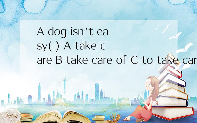 A dog isn't easy( ) A take care B take care of C to take care of D to take care 选哪个?为什么?