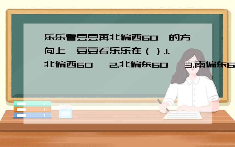 乐乐看豆豆再北偏西60°的方向上,豆豆看乐乐在（）.1.北偏西60° 2.北偏东60° 3.南偏东60° 3.南偏西60°