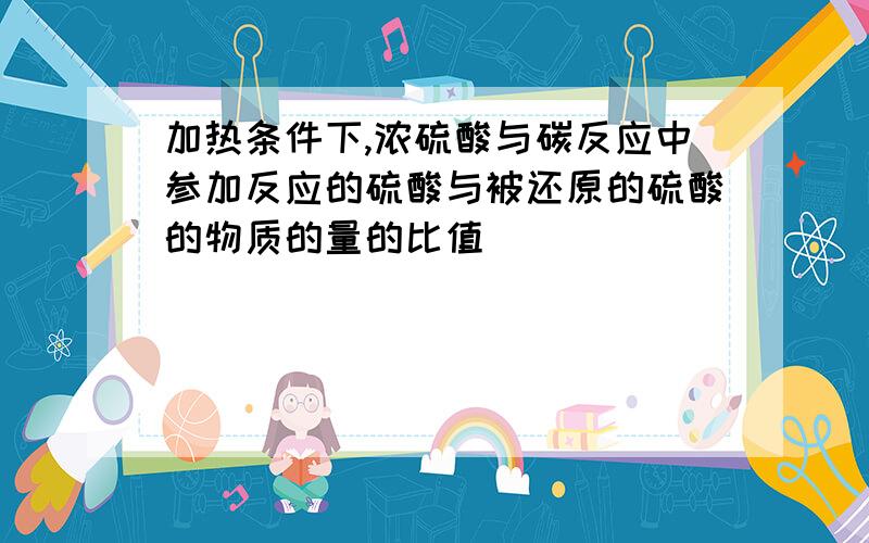 加热条件下,浓硫酸与碳反应中参加反应的硫酸与被还原的硫酸的物质的量的比值