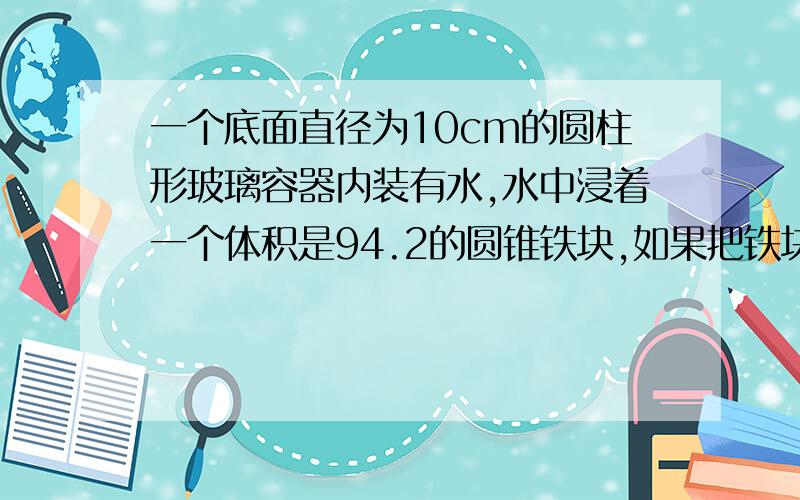 一个底面直径为10cm的圆柱形玻璃容器内装有水,水中浸着一个体积是94.2的圆锥铁块,如果把铁块取出,水...一个底面直径为10cm的圆柱形玻璃容器内装有水,水中浸着一个体积是94.2的圆锥铁块,如