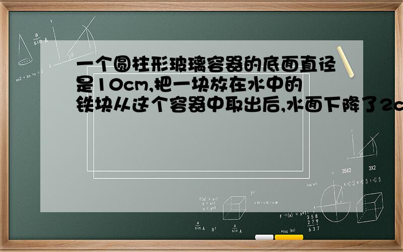 一个圆柱形玻璃容器的底面直径是10cm,把一块放在水中的铁块从这个容器中取出后,水面下降了2cm.这块铁块的体积有多大?