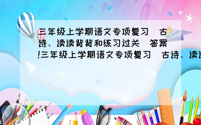 三年级上学期语文专项复习（古诗、读读背背和练习过关）答案!三年级上学期语文专项复习（古诗、读读背背和练习过关）根据要求写成语和根据课文内容填空