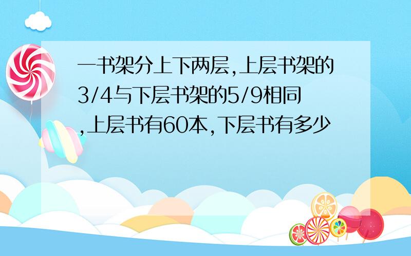 一书架分上下两层,上层书架的3/4与下层书架的5/9相同,上层书有60本,下层书有多少