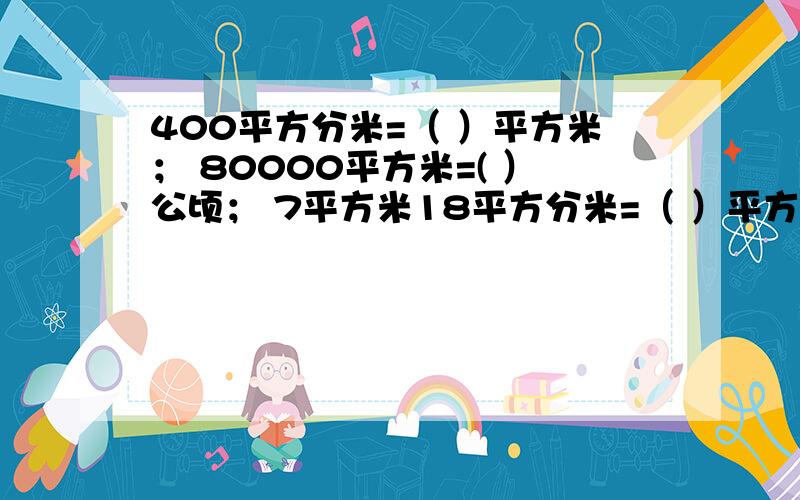 400平方分米=（ ）平方米； 80000平方米=( ）公顷； 7平方米18平方分米=（ ）平方分米；还有：6010平方分米=(             )平方米（                    ）平方分米